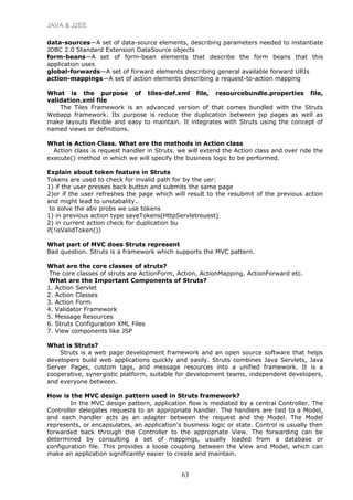 JAVA & J2EE
data-sources—A set of data-source elements, describing parameters needed to instantiate
JDBC 2.0 Standard Extension DataSource objects
form-beans—A set of form-bean elements that describe the form beans that this
application uses
global-forwards—A set of forward elements describing general available forward URIs
action-mappings—A set of action elements describing a request-to-action mapping
What is the purpose of tiles-def.xml file, resourcebundle.properties file,
validation.xml file
The Tiles Framework is an advanced version of that comes bundled with the Struts
Webapp framework. Its purpose is reduce the duplication between jsp pages as well as
make layouts flexible and easy to maintain. It integrates with Struts using the concept of
named views or definitions.
What is Action Class. What are the methods in Action class
Action class is request handler in Struts. we will extend the Action class and over ride the
execute() method in which we will specify the business logic to be performed.
Explain about token feature in Struts
Tokens are used to check for invalid path for by the uer:
1) if the user presses back button and submits the same page
2)or if the user refreshes the page which will result to the resubmit of the previous action
and might lead to unstabality..
to solve the abv probs we use tokens
1) in previous action type saveTokens(HttpServletreuest)
2) in current action check for duplication bu
if(!isValidToken())
What part of MVC does Struts represent
Bad question. Struts is a framework which supports the MVC pattern.
What are the core classes of struts?
The core classes of struts are ActionForm, Action, ActionMapping, ActionForward etc.
What are the Important Components of Struts?
1. Action Servlet
2. Action Classes
3. Action Form
4. Validator Framework
5. Message Resources
6. Struts Configuration XML Files
7. View components like JSP
What is Struts?
Struts is a web page development framework and an open source software that helps
developers build web applications quickly and easily. Struts combines Java Servlets, Java
Server Pages, custom tags, and message resources into a unified framework. It is a
cooperative, synergistic platform, suitable for development teams, independent developers,
and everyone between.
How is the MVC design pattern used in Struts framework?
In the MVC design pattern, application flow is mediated by a central Controller. The
Controller delegates requests to an appropriate handler. The handlers are tied to a Model,
and each handler acts as an adapter between the request and the Model. The Model
represents, or encapsulates, an application's business logic or state. Control is usually then
forwarded back through the Controller to the appropriate View. The forwarding can be
determined by consulting a set of mappings, usually loaded from a database or
configuration file. This provides a loose coupling between the View and Model, which can
make an application significantly easier to create and maintain.
63
 
