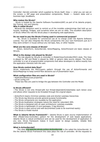 JAVA & J2EE
Controller--Servlet controller which supplied by Struts itself; View --- what you can see on
the screen, a JSP page and presentation components; Model --- System state and a
business logic JavaBeans.
Who makes the Struts?
Struts is hosted by the Apache Software Foundation(ASF) as part of its Jakarta project,
like Tomcat, Ant and Velocity.
Why it called Struts?
Because the designers want to remind us of the invisible underpinnings that hold up our
houses, buildings, bridges, and ourselves when we are on stilts. This excellent description
of Struts reflect the role the Struts plays in developing web applications.
Do we need to pay the Struts if being used in commercial purpose?
No. Struts is available for commercial use at no charge under the Apache Software
License. You can also integrate the Struts components into your own framework just as if
they were writtern in house without any red tape, fees, or other hassles
What are the core classes of Struts?
Action, ActionForm, ActionServlet, ActionMapping, ActionForward are basic classes of
Structs.
What is the design role played by Struts?
The role played by Structs is controller in Model/View/Controller(MVC) style. The View
is played by JSP and Model is played by JDBC or generic data source classes. The Struts
controller is a set of programmable components that allow developers to define exactly how
the application interacts with the user.
How Struts control data flow?
Struts implements the MVC/Layers pattern through the use of ActionForwards and
ActionMappings to keep control-flow decisions out of presentation layer.
What configuration files are used in Struts?
--ApplicationResourcesl.properties
--struts-config.xml
These two files are used to bridge the gap between the Controller and the Model.
Is Struts efficient?
--The Struts is not only thread-safe but thread-dependent(instantiates each Action once
and allows other requests to be threaded through the original object.
--ActionForm beans minimize subclass code and shorten subclass hierarchies
--The Struts tag libraries provide general-purpose functionality
--The Struts components are reusable by the application
--The Struts localization strategies reduce the need for redundant JSPs
--The Struts is designed with an open architecture--subclass available
--The Struts is lightweight (5 core packages, 5 tag libraries)
--The Struts is open source and well documented (code to be examined easily)
--The Struts is model neutral
What is Jakarta Struts Framework? - Jakarta Struts is open source implementation of
MVC (Model-View-Controller) pattern for the development of web based applications.
Jakarta Struts is robust architecture and can be used for the development of application of
any size. Struts framework makes it much easier to design scalable, reliable Web
applications with Java.
What is ActionServlet?
The class org.apache.struts.action.ActionServlet is the called the ActionServlet. In
the the Jakarta Struts Framework this class plays the role of controller. All the requests to
64
 