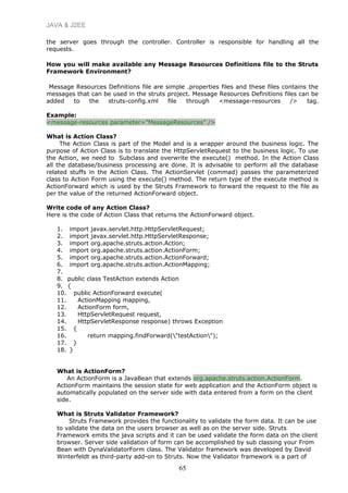JAVA & J2EE
the server goes through the controller. Controller is responsible for handling all the
requests.
How you will make available any Message Resources Definitions file to the Struts
Framework Environment?
Message Resources Definitions file are simple .properties files and these files contains the
messages that can be used in the struts project. Message Resources Definitions files can be
added to the struts-config.xml file through <message-resources /> tag.
Example:
<message-resources parameter=”MessageResources” />
What is Action Class?
The Action Class is part of the Model and is a wrapper around the business logic. The
purpose of Action Class is to translate the HttpServletRequest to the business logic. To use
the Action, we need to Subclass and overwrite the execute() method. In the Action Class
all the database/business processing are done. It is advisable to perform all the database
related stuffs in the Action Class. The ActionServlet (commad) passes the parameterized
class to Action Form using the execute() method. The return type of the execute method is
ActionForward which is used by the Struts Framework to forward the request to the file as
per the value of the returned ActionForward object.
Write code of any Action Class?
Here is the code of Action Class that returns the ActionForward object.
1. import javax.servlet.http.HttpServletRequest;
2. import javax.servlet.http.HttpServletResponse;
3. import org.apache.struts.action.Action;
4. import org.apache.struts.action.ActionForm;
5. import org.apache.struts.action.ActionForward;
6. import org.apache.struts.action.ActionMapping;
7.
8. public class TestAction extends Action
9. {
10. public ActionForward execute(
11. ActionMapping mapping,
12. ActionForm form,
13. HttpServletRequest request,
14. HttpServletResponse response) throws Exception
15. {
16. return mapping.findForward("testAction");
17. }
18. }
What is ActionForm?
An ActionForm is a JavaBean that extends org.apache.struts.action.ActionForm.
ActionForm maintains the session state for web application and the ActionForm object is
automatically populated on the server side with data entered from a form on the client
side.
What is Struts Validator Framework?
Struts Framework provides the functionality to validate the form data. It can be use
to validate the data on the users browser as well as on the server side. Struts
Framework emits the java scripts and it can be used validate the form data on the client
browser. Server side validation of form can be accomplished by sub classing your From
Bean with DynaValidatorForm class. The Validator framework was developed by David
Winterfeldt as third-party add-on to Struts. Now the Validator framework is a part of
65
 