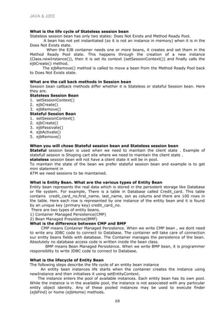 JAVA & J2EE
What is the life cycle of Stateless session bean
Stateless session bean has only two states: Does Not Exists and Method Ready Pool.
A bean has not yet instantiated (so it is not an instance in memory) when it is in the
Does Not Exists state.
When the EJB container needs one or more beans, it creates and set them in the
Method Ready Pool state. This happens through the creation of a new instance
(Class.newInstance()), then it is set its context (setSessionContext()) and finally calls the
ejbCreate() method.
The ejbRemove() method is called to move a bean from the Method Ready Pool back
to Does Not Exists state.
What are the call back methods in Session bean
Session bean callback methods differ whether it is Stateless or stateful Session bean. Here
they are.
Stateless Session Bean
1. setSessionContext()
2. ejbCreate()
3. ejbRemove()
Stateful Session Bean
1. setSessionContext()
2. ejbCreate()
3. ejbPassivate()
4. ejbActivate()
5. ejbRemove()
When you will chose Stateful session bean and Stateless session bean
Stateful session bean is used when we need to maintain the client state . Example of
statefull session is Shoping cart site where we need to maintain the client state .
stateless session bean will not have a client state it will be in pool.
To maintain the state of the bean we prefer stateful session bean and example is to get
mini statement in
ATM we need sessions to be maintained.
What is Entity Bean. What are the various types of Entity Bean
Entity bean represents the real data which is stored in the persistent storage like Database
or file system. For example, There is a table in Database called Credit_card. This table
contains credit_card_no,first_name, last_name, ssn as colums and there are 100 rows in
the table. Here each row is represented by one instance of the entity bean and it is found
by an unique key (primary key) credit_card_no.
There are two types of entity beans.
1) Container Managed Persistence(CMP)
2) Bean Managed Presistence(BMP)
What is the difference between CMP and BMP
CMP means Container Managed Persistence. When we write CMP bean , we dont need
to write any JDBC code to connect to Database. The container will take care of connection
our enitty beans fields with database. The Container manages the persistence of the bean.
Absolutely no database access code is written inside the bean class.
BMP means Bean Managed Persistence. When we write BMP bean, it is programmer
responsiblity to write JDBC code to connect to Database.
What is the lifecycle of Entity Bean
The following steps describe the life cycle of an entity bean instance
An entity bean instances life starts when the container creates the instance using
newInstance and then initialises it using setEntityContext.
The instance enters the pool of available instances. Each entity bean has its own pool.
While the instance is in the available pool, the instance is not associated with any particular
entity object identity. Any of these pooled instances may be used to execute finder
(ejbFind) or home (ejbHome) methods.
68
 