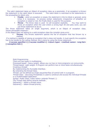 JAVA & J2EE
The catch statement takes an Object of exception class as a parameter, if an exception is thrown
the statement in the catch block is executed. The catch block is restricted to the statements in
the proceeding try block only.
 Finally : when an exception is raised, the statement in the try block is ignored, some
times it is necessary to process certain statements irrespective of wheather an
exception is raised or not, the finally block is used for this purpose.
 Throw : The throw class is used to call exception explicitly. You may want to
throw an exception when the user enters a wrong login ID and pass word, you can
use throw statement to do so.
The throw statement takes an single argument, which is an Object of exception class.
Throw<throwable Instance>
If the Object does not belong to a valid exception class the compiler gives error.
 Throws :The throws statement species the list of exception that has thrown by a
method.
If a method is capable of raising an exception that is does not handle, it must specify the exception
has to be handle by the calling method, this is done by using the throw statement.
[<access specifier>] [<access modifier>] <return type> <method name> <arg-list>
[<exception-list>]
Multi Programming:
There are two types in multitasking .
Processed-based : heavy weight- allows you run two or more programs run concurrently.
Thread-based: Light weight- A Program can perform two or more tasks simultaneously.
Creating a thread:
By implementing the Runnable Interface.
By extending the thread Class.
Thread: can be defined as single sequential flow of control with in a program.
Thread Class : Java.lang.Threadclass is used to construct and access the individual threads
in a multithreaded application.
Syntax: Public Class <class name> extends Thread { }
The Thread class define several methods .
Getname() – obtain a thread name.
Getname() – obtain thread priority.
7
 