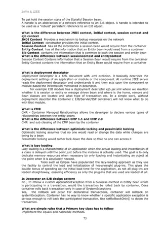 JAVA & J2EE
To get hold the session state of the Stateful Session bean.
A handle is an abstraction of a network reference to an EJB object. A handle is intended to
be used as a "robust" persistent reference to an EJB object.
What is the difference between JNDI context, Initial context, session context and
ejb context
JNDI Context Provides a mechanism to lookup resources on the network
Initial Context constructor provides the initial context.
Session Context has all the information a session bean would require from the container
Entity Context has all the information that an Entity bean would need from a container
Ejb Context contains the information that is common to both the session and entity bean
What is the difference between sessioncontext and entitycontext
Session Context Contains information that a Session Bean would require from the container
Entity Context contains the information that an Entity Bean would require from a container
What is deployment descriptor
Deployment Descriptor is a XML document with .xml extenion. It basically descripes the
deployment settings of an application or module or the component. At runtime J2EE server
reads the deployment descriptor and understands it and then acts upon the component or
module based the information mentioned in descriptor.
For example EJB module has a deployment descriptor ejb-jar.xml where we mention
whether it is session or entity or mesage driven bean and where is the home, remore and
Bean classes are located and what type of transaction etc. In a simple word, without
deployment descritor the Container ( EJB/Servlet/JSP container) will not know what to do
with that module.
What is CMR
CMR - Container Managed Relationships allows the developer to declare various types of
relationships between the entity beans
What is the difference between CMP 1.1 and CMP 2.0
CMR and sub classing of the CMP bean by the container
What is the difference between optimistic locking and pessimistic locking
Optimistic locking assumes that no one would read or change the data while changes are
being by a bean
Pessimistic locking would rather lock down the data so that no one can access it
What is lazy loading
Lazy loading is a characteristic of an application when the actual loading and instantiation of
a class is delayed until the point just before the instance is actually used. The goal is to only
dedicate memory resources when necessary by only loading and instantiating an object at
the point when it is absolutely needed.
Tools such as Eclipse have popularized the lazy-loading approach as they use
the facility to control the load and initialization of heavyweight plug-ins. This gives the
double bonus of speeding up the initial load time for the application, as not all plug-ins are
loaded straightaway; ensuring efficiency as only the plug-ins that are used are loaded at all.
Is Decorator an EJB design pattern
No , If i throw a custom ApplicationException from a business method in Entity bean which
is participating in a transaction, would the transaction be rolled back by container. Does
container rolls back transaction only in case of SystemExceptions
Yes, the rollback will occur For declarative transactions, container will rollback on
systemException. Container has no way to know whether a speicific application exception is
serious enough to roll back the participated transaction. Use setRollbackOnly() to doom the
transaction.
What are simple rules that a Primary key class has to follow
Implement the equals and hashcode methods.
73
 