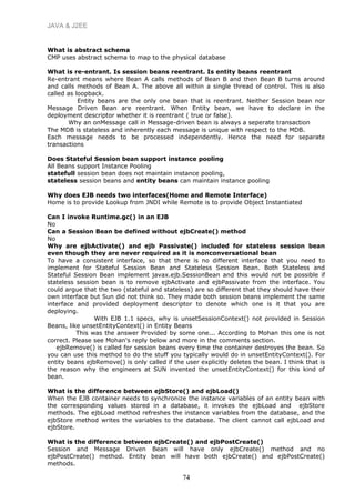 JAVA & J2EE
What is abstract schema
CMP uses abstract schema to map to the physical database
What is re-entrant. Is session beans reentrant. Is entity beans reentrant
Re-entrant means where Bean A calls methods of Bean B and then Bean B turns around
and calls methods of Bean A. The above all within a single thread of control. This is also
called as loopback.
Entity beans are the only one bean that is reentrant. Neither Session bean nor
Message Driven Bean are reentrant. When Entity bean, we have to declare in the
deployment descriptor whether it is reentrant ( true or false).
Why an onMessage call in Message-driven bean is always a seperate transaction
The MDB is stateless and inherently each message is unique with respect to the MDB.
Each message needs to be processed independently. Hence the need for separate
transactions
Does Stateful Session bean support instance pooling
All Beans support Instance Pooling
statefull session bean does not maintain instance pooling,
stateless session beans and entity beans can maintain instance pooling
Why does EJB needs two interfaces(Home and Remote Interface)
Home is to provide Lookup from JNDI while Remote is to provide Object Instantiated
Can I invoke Runtime.gc() in an EJB
No
Can a Session Bean be defined without ejbCreate() method
No
Why are ejbActivate() and ejb Passivate() included for stateless session bean
even though they are never required as it is nonconversational bean
To have a consistent interface, so that there is no different interface that you need to
implement for Stateful Session Bean and Stateless Session Bean. Both Stateless and
Stateful Session Bean implement javax.ejb.SessionBean and this would not be possible if
stateless session bean is to remove ejbActivate and ejbPassivate from the interface. You
could argue that the two (stateful and stateless) are so different that they should have their
own interface but Sun did not think so. They made both session beans implement the same
interface and provided deployment descriptor to denote which one is it that you are
deploying.
With EJB 1.1 specs, why is unsetSessionContext() not provided in Session
Beans, like unsetEntityContext() in Entity Beans
This was the answer Provided by some one... According to Mohan this one is not
correct. Please see Mohan's reply below and more in the comments section.
ejbRemove() is called for session beans every time the container destroyes the bean. So
you can use this method to do the stuff you typically would do in unsetEntityContext(). For
entity beans ejbRemove() is only called if the user explicitly deletes the bean. I think that is
the reason why the engineers at SUN invented the unsetEntityContext() for this kind of
bean.
What is the difference between ejbStore() and ejbLoad()
When the EJB container needs to synchronize the instance variables of an entity bean with
the corresponding values stored in a database, it invokes the ejbLoad and ejbStore
methods. The ejbLoad method refreshes the instance variables from the database, and the
ejbStore method writes the variables to the database. The client cannot call ejbLoad and
ejbStore.
What is the difference between ejbCreate() and ejbPostCreate()
Session and Message Driven Bean will have only ejbCreate() method and no
ejbPostCreate() method. Entity bean will have both ejbCreate() and ejbPostCreate()
methods.
74
 