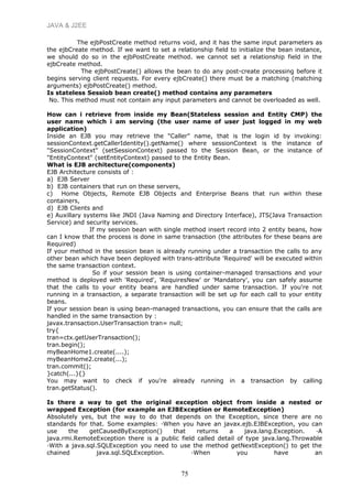 JAVA & J2EE
The ejbPostCreate method returns void, and it has the same input parameters as
the ejbCreate method. If we want to set a relationship field to initialize the bean instance,
we should do so in the ejbPostCreate method. we cannot set a relationship field in the
ejbCreate method.
The ejbPostCreate() allows the bean to do any post-create processing before it
begins serving client requests. For every ejbCreate() there must be a matching (matching
arguments) ejbPostCreate() method.
Is stateless Sessiob bean create() method contains any parameters
No. This method must not contain any input parameters and cannot be overloaded as well.
How can i retrieve from inside my Bean(Stateless session and Entity CMP) the
user name which i am serving (the user name of user just logged in my web
application)
Inside an EJB you may retrieve the "Caller" name, that is the login id by invoking:
sessionContext.getCallerIdentity().getName() where sessionContext is the instance of
"SessionContext" (setSessionContext) passed to the Session Bean, or the instance of
"EntityContext" (setEntityContext) passed to the Entity Bean.
What is EJB architecture(components)
EJB Architecture consists of :
a) EJB Server
b) EJB containers that run on these servers,
c) Home Objects, Remote EJB Objects and Enterprise Beans that run within these
containers,
d) EJB Clients and
e) Auxillary systems like JNDI (Java Naming and Directory Interface), JTS(Java Transaction
Service) and security services.
If my session bean with single method insert record into 2 entity beans, how
can I know that the process is done in same transaction (the attributes for these beans are
Required)
If your method in the session bean is already running under a transaction the calls to any
other bean which have been deployed with trans-attribute 'Required' will be executed within
the same transaction context.
So if your session bean is using container-managed transactions and your
method is deployed with 'Required', 'RequiresNew' or 'Mandatory', you can safely assume
that the calls to your entity beans are handled under same transaction. If you're not
running in a transaction, a separate transaction will be set up for each call to your entity
beans.
If your session bean is using bean-managed transactions, you can ensure that the calls are
handled in the same transaction by :
javax.transaction.UserTransaction tran= null;
try{
tran=ctx.getUserTransaction();
tran.begin();
myBeanHome1.create(....);
myBeanHome2.create(...);
tran.commit();
}catch(...){}
You may want to check if you're already running in a transaction by calling
tran.getStatus().
Is there a way to get the original exception object from inside a nested or
wrapped Exception (for example an EJBException or RemoteException)
Absolutely yes, but the way to do that depends on the Exception, since there are no
standards for that. Some examples: ·When you have an javax.ejb.EJBException, you can
use the getCausedByException() that returns a java.lang.Exception. ·A
java.rmi.RemoteException there is a public field called detail of type java.lang.Throwable
·With a java.sql.SQLException you need to use the method getNextException() to get the
chained java.sql.SQLException. ·When you have an
75
 