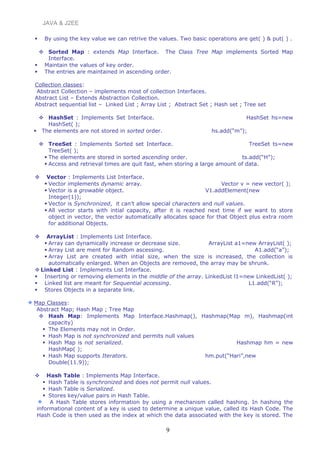 JAVA & J2EE
 By using the key value we can retrive the values. Two basic operations are get( ) & put( ) .
 Sorted Map : extends Map Interface. The Class Tree Map implements Sorted Map
Interface.
 Maintain the values of key order.
 The entries are maintained in ascending order.
Collection classes:
Abstract Collection – implements most of collection Interfaces.
Abstract List – Extends Abstraction Collection.
Abstract sequential list – Linked List ; Array List ; Abstract Set ; Hash set ; Tree set
 HashSet : Implements Set Interface. HashSet hs=new
HashSet( );
 The elements are not stored in sorted order. hs.add(“m”);
 TreeSet : Implements Sorted set Interface. TreeSet ts=new
TreeSet( );
 The elements are stored in sorted ascending order. ts.add(“H”);
 Access and retrieval times are quit fast, when storing a large amount of data.
 Vector : Implements List Interface.
 Vector implements dynamic array. Vector v = new vector( );
 Vector is a growable object. V1.addElement(new
Integer(1));
 Vector is Synchronized, it can’t allow special characters and null values.
 All vector starts with intial capacity, after it is reached next time if we want to store
object in vector, the vector automatically allocates space for that Object plus extra room
for additional Objects.
 ArrayList : Implements List Interface.
 Array can dynamically increase or decrease size. ArrayList a1=new ArrayList( );
 Array List are ment for Random ascessing. A1.add(“a”);
 Array List are created with intial size, when the size is increased, the collection is
automatically enlarged. When an Objects are removed, the array may be shrunk.
 Linked List : Implements List Interface.
 Inserting or removing elements in the middle of the array. LinkedList l1=new LinkedList( );
 Linked list are meant for Sequential accessing. L1.add(“R”);
 Stores Objects in a separate link.
Map Classes:
Abstract Map; Hash Map ; Tree Map
 Hash Map: Implements Map Interface.Hashmap(), Hashmap(Map m), Hashmap(int
capacity)
 The Elements may not in Order.
 Hash Map is not synchronized and permits null values
 Hash Map is not serialized. Hashmap hm = new
HashMap( );
 Hash Map supports Iterators. hm.put(“Hari”,new
Double(11.9));
 Hash Table : Implements Map Interface.
 Hash Table is synchronized and does not permit null values.
 Hash Table is Serialized.
 Stores key/value pairs in Hash Table.
A Hash Table stores information by using a mechanism called hashing. In hashing the
informational content of a key is used to determine a unique value, called its Hash Code. The
Hash Code is then used as the index at which the data associated with the key is stored. The
9
 