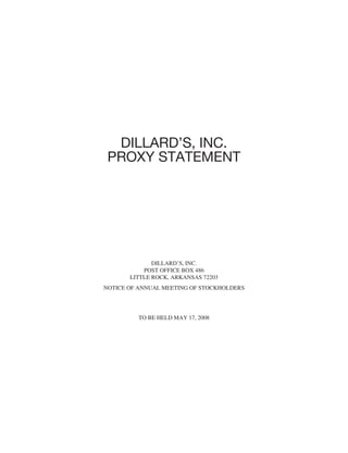 DILLARD’S, INC.
 PROXY STATEMENT




              DILLARD’S, INC.
           POST OFFICE BOX 486
       LITTLE ROCK, ARKANSAS 72203
NOTICE OF ANNUAL MEETING OF STOCKHOLDERS




         TO BE HELD MAY 17, 2008
 