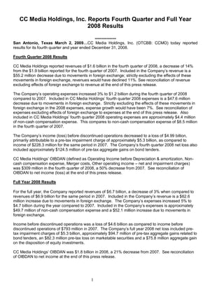 CC Media Holdings, Inc. Reports Fourth Quarter and Full Year
                           2008 Results
                                               ----------------
San Antonio, Texas March 2, 2009…CC Media Holdings, Inc. (OTCBB: CCMO) today reported
results for its fourth quarter and year ended December 31, 2008.

Fourth Quarter 2008 Results

CC Media Holdings reported revenues of $1.6 billion in the fourth quarter of 2008, a decrease of 14%
from the $1.9 billion reported for the fourth quarter of 2007. Included in the Company‘s revenue is a
$55.2 million decrease due to movements in foreign exchange; strictly excluding the effects of these
movements in foreign exchange, revenues would have declined 11%. See reconciliation of revenue
excluding effects of foreign exchange to revenue at the end of this press release.

The Company‘s operating expenses increased 3% to $1.2 billion during the fourth quarter of 2008
compared to 2007. Included in CC Media Holdings‘ fourth quarter 2008 expenses is a $47.6 million
decrease due to movements in foreign exchange. Strictly excluding the effects of these movements in
foreign exchange in the 2008 expenses, expense growth would have been 7%. See reconciliation of
expenses excluding effects of foreign exchange to expenses at the end of this press release. Also
included in CC Media Holdings‘ fourth quarter 2008 operating expenses are approximately $4.4 million
of non-cash compensation expense. This compares to non-cash compensation expense of $8.5 million
in the fourth quarter of 2007.

The Company‘s income (loss) before discontinued operations decreased to a loss of $4.99 billion,
primarily attributable to a pre-tax impairment charge of approximately $5.3 billion, as compared to
income of $228.3 million for the same period in 2007. The Company‘s fourth quarter 2008 net loss also
included approximately $124.5 million of pre-tax aggregate gains on bond tenders.

CC Media Holdings‘ OIBDAN (defined as Operating Income before Depreciation & amortization, Non-
cash compensation expense, Merger costs, Other operating income – net and impairment charges)
was $309 million in the fourth quarter of 2008, a 50% decrease from 2007. See reconciliation of
OIBDAN to net income (loss) at the end of this press release.

Full Year 2008 Results

For the full year, the Company reported revenues of $6.7 billion, a decrease of 3% when compared to
revenues of $6.9 billion for the same period in 2007. Included in the Company‘s revenue is a $62.6
million increase due to movements in foreign exchange. The Company‘s expenses increased 5% to
$4.7 billion during the year compared to 2007. Included in the Company‘s expenses is approximately
$49.7 million of non-cash compensation expense and a $52.1 million increase due to movements in
foreign exchange.

Income before discontinued operations was a loss of $4.6 billion as compared to income before
discontinued operations of $793 million in 2007. The Company‘s full year 2008 net loss included pre-
tax impairment charges of $5.3 billion, approximately $94.7 million of pre-tax aggregate gains related to
bond tenders, an $82.3 million pre-tax loss on marketable securities and a $75.8 million aggregate gain
on the disposition of equity investments.

CC Media Holdings‘ OIBDAN was $1.8 billion in 2008, a 21% decrease from 2007. See reconciliation
of OIBDAN to net income at the end of this press release.




                                            1
 