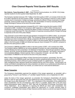 Clear Channel Reports Third Quarter 2007 Results

                                                ----------------
San Antonio, Texas November 8, 2007…Clear Channel Communications, Inc. (NYSE: CCU) today
reported results for its third quarter ended September 30, 2007.

The Company reported revenues of $1.7 billion in the third quarter of 2007, an increase of 5% from the
$1.6 billion reported for the third quarter of 2006. Included in the Company’s revenue is a $32.4 million
increase due to movements in foreign exchange; excluding the effects of these movements in foreign
exchange, revenue growth would have been 3%. See reconciliation of revenue excluding effects of
foreign exchange to revenue at the end of this press release.

Clear Channel’s operating expenses increased 6% to $1.1 billion during the third quarter of 2007
compared to 2006. Included in the Company’s 2007 expenses is a $27.0 million increase due to
movements in foreign exchange; excluding the effects of these movements in foreign exchange, growth
in expenses would have been 3%. See reconciliation of expenses excluding effects of foreign exchange
to expenses at the end of this press release.

Clear Channel’s income before discontinued operations increased 51% to $256.3 million, as compared
to $169.8 million for the same period in 2006. The Company’s diluted earnings before discontinued
operations per share increased 53% to $0.52, compared to $0.34 for the same period in 2006. Clear
Channel’s net income increased 51% to $279.7 million in the third quarter 2007 as compared to $185.9
million in the third quarter of 2006 and diluted earnings per share increased 47% to $0.56, compared to
$0.38 for the same period in 2006.

The Company’s OIBDAN was $583.5 million in the third quarter of 2007, a 4% increase from 2006.
The Company defines OIBDAN as net income adjusted to exclude non-cash compensation expense
and the following line items presented in its Statement of Operations: Discontinued operations, Minority
interest, net of tax; Income tax benefit (expense); Other income (expense) - net; Equity in earnings of
nonconsolidated affiliates; Interest expense; Gain on disposition of assets - net; and, D&A. See
reconciliation of OIBDAN to net income at the end of this press release.

Mark P. Mays, Chief Executive Officer of Clear Channel Communications, commented, quot;Our third
quarter revenue and OIBDAN growth was fueled by another exceptional performance from our outdoor
advertising business, which continues to post consistent growth on a global basis. Once again, our
radio management team delivered results that outperformed the rest of the industry. Going forward, we
remain committed to strengthening the value proposition we deliver to our audiences and advertisers as
we continue to prudently invest in our brands, our content and our multi-channel distribution.‖


Merger Transaction

The Company’s shareholders approved the adoption of the merger agreement, as amended, with a
group led by Thomas H. Lee Partners, L.P. and Bain Capital Partners, LLC on September 25, 2007.

Under the terms of the merger agreement, as amended, the Company’s shareholders will receive
$39.20 in cash for each share they own plus additional per share consideration, if any, if the closing of
the merger occurs after December 31, 2007. For a description of the computation of any additional per
share consideration and the circumstances under which it is payable, please refer to the joint proxy
statement/prospectus dated August 21, 2007, filed with the Securities & Exchange Commission (the
quot;Proxy Statementquot;). As an alternative to receiving the $39.20 per share cash consideration, the
Company's unaffiliated shareholders were offered the opportunity on a purely voluntary basis to
exchange some or all of their shares of Clear Channel common stock on a one-for-one basis for shares



                                            1
 