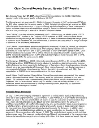 Clear Channel Reports Second Quarter 2007 Results

                                               ----------------
San Antonio, Texas July 27, 2007…Clear Channel Communications, Inc. (NYSE: CCU) today
reported results for its second quarter ended June 30, 2007.

The Company reported revenues of $1.8 billion in the second quarter of 2007, an increase of 5% from
the $1.7 billion reported for the second quarter of 2006. Included in the Company’s revenue is a $29.0
million increase due to movements in foreign exchange; excluding the effects of these movements in
foreign exchange, revenue growth would have been 4%. See reconciliation of revenue excluding
effects of foreign exchange to revenue at the end of this press release.

Clear Channel’s operating expenses increased 6% to $1.1 billion during the second quarter of 2007
compared to 2006. Included in the Company’s 2007 expenses is a $24.3 million increase due to
movements in foreign exchange; excluding the effects of these movements in foreign exchange, growth
in expenses would have been 3%. See reconciliation of expenses excluding effects of foreign exchange
to expenses at the end of this press release.

Clear Channel’s income before discontinued operations increased 21% to $208.7 million, as compared
to $172.6 million for the same period in 2006. The Company’s diluted earnings before discontinued
operations per share increased 24% to $0.42, compared to $0.34 for the same period in 2006. Clear
Channel’s net income increased 19% to $236.0 million in the second quarter 2007 as compared to
$197.5 million in the second quarter of 2006 and diluted earnings per share increased 23% to $0.48,
compared to $0.39 for the same period in 2006.

The Company’s OIBDAN was $636.8 million in the second quarter of 2007, a 6% increase from 2006.
The Company defines OIBDAN as net income adjusted to exclude non-cash compensation expense
and the following line items presented in its Statement of Operations: Discontinued operations, Minority
interest, net of tax; Income tax benefit (expense); Other income (expense) - net; Equity in earnings of
nonconsolidated affiliates; Interest expense; Gain on disposition of assets - net; and, D&A. See
reconciliation of OIBDAN to net income at the end of this press release.

Mark P. Mays, Chief Executive Officer of Clear Channel Communications, commented, “Our second
quarter radio revenues were ahead of the industry, while our outdoor unit continued to post solid
growth. We continue to make progress in strengthening our diverse portfolio of out-of-home media
properties. Our focus remains on transitioning our assets to meet the shifting demands of our
audiences, as well as our advertisers by offering compelling content, expanding our distribution
capabilities and investing in our brands.”


Proposed Merger Transaction

On May 17, 2007, the Company amended its agreement to be acquired by a group of private equity
funds led by Bain Capital Partners, LLC and Thomas H. Lee Partners, L.P. to provide for an increase to
$39.20 per share in the price shareholders will receive in cash for each share of common stock they
hold. As an alternative to receiving the $39.20 per share cash consideration, the Company’s
unaffiliated shareholders will be offered the opportunity, on a purely voluntary basis, to exchange some
or all of their shares of common stock on a one-for-one basis for shares of Class A common stock in
the new corporation formed by the private equity group to acquire the Company. In addition, each
shareholder will be entitled to receive additional per share consideration (as described in the merger
agreement), if the merger closes after January 1, 2008. The stock election is subject to both individual
and aggregate caps. The maximum number of shares of Class A common stock of the new corporation
that may be issued in the merger is approximately 30.6 million. If all these shares are issued, they will



                                        { PAGE }
 