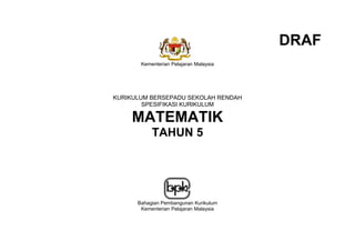 DRAF
       Kementerian Pelajaran Malaysia




KURIKULUM BERSEPADU SEKOLAH RENDAH
        SPESIFIKASI KURIKULUM

    MATEMATIK
           TAHUN 5




      Bahagian Pembangunan Kurikulum
       Kementerian Pelajaran Malaysia


                     (i)
 