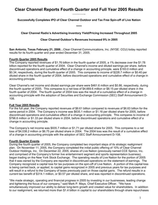 Clear Channel Reports Fourth Quarter and Full Year 2005 Results
                                                   …………..

      Successfully Completes IPO of Clear Channel Outdoor and Tax Free Spin-off of Live Nation

                                                      *****

         Clear Channel Radio’s Advertising Inventory Yield/Pricing Increased Throughout 2005

                         Clear Channel Outdoor’s Revenues Increased 9% in 2005


San Antonio, Texas February 21, 2006…Clear Channel Communications, Inc. (NYSE: CCU) today reported
results for its fourth quarter and year ended December 31, 2005.

Fourth Quarter 2005 Results
The Company reported revenues of $1.76 billion in the fourth quarter of 2005, a 1% decrease over the $1.78
billion reported for the fourth quarter of 2004. Clear Channel’s income and diluted earnings per share, before
discontinued operations and cumulative effect of a change in accounting principle, were $183.0 million and
$0.34, respectively, during the fourth quarter of 2005. This compares to income of $228.7 million or $0.40 per
diluted share in the fourth quarter of 2004, before discontinued operations and cumulative effect of a change in
accounting principle.

Clear Channel’s net income and diluted earnings per share were $461.6 million and $0.86, respectively, during
the fourth quarter of 2005. This compares to a net loss of $4,669.6 million or $8.15 per diluted share in the
fourth quarter of 2004. The fourth quarter of 2004 loss was the result of a cumulative effect of a change in
accounting principle with the adoption of Securities and Exchange Commission (SEC) Staff Announcement D-
108.

Full Year 2005 Results
For the full year, the Company reported revenues of $6.61 billion compared to revenues of $6.63 billion for the
same period in 2004. The Company’s income was $635.1 million or $1.16 per diluted share for 2005, before
discontinued operations and cumulative effect of a change in accounting principle. This compares to income of
$796.8 million or $1.33 per diluted share in 2004, before discontinued operations and cumulative effect of a
change in accounting principle.

The Company’s net income was $935.7 million or $1.71 per diluted share for 2005. This compares to a net
loss of $4,038.2 million or $6.75 per diluted share in 2004. The 2004 loss was the result of a cumulative effect
of a change in accounting principle with the adoption of SEC Staff Announcement D-108.

Fourth Quarter Events
During the fourth quarter of 2005, the Company completed two important steps of its strategic realignment
plan. On November 11, 2005, the Company completed the initial public offering of 10% of Clear Channel
Outdoor Holdings, Inc. On December 22, 2005, shares of Live Nation (previously named CCE Spinco, Inc.
and comprised of the Company’s former live entertainment segment and sports representation business),
began trading on the New York Stock Exchange. The operating results of Live Nation for the portion of 2005
that it was owned by the Company are reported in discontinued operations on the statement of earnings. The
Company recognized a capital loss for tax purposes on the spin-off of Live Nation. A portion of this capital loss
is being carried back, or applied, to capital gains recognized in 2005 and previous years for tax purposes and
will result in a refund to the Company of taxes previously paid on those capital gains. The refund results in a
current tax benefit of $314.1 million, or $0.57 per diluted share, and was reported in discontinued operations.

“We made strategic, operating and financial progress in 2005 by investing in our businesses, leading change
and tightening the focus of our company,quot; said Mark P. Mays, Chief Executive Officer. quot;We have
simultaneously improved our ability to deliver long-term growth and created value for shareholders. In addition
to our realignment, we returned more than $1.4 billion in capital to our shareholders through share repurchases

                                                                                                         1
 