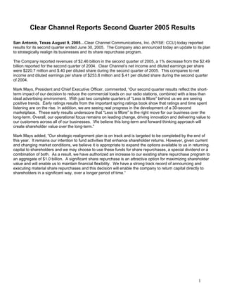 Clear Channel Reports Second Quarter 2005 Results

San Antonio, Texas August 9, 2005…Clear Channel Communications, Inc. (NYSE: CCU) today reported
results for its second quarter ended June 30, 2005. The Company also announced today an update to its plan
to strategically realign its businesses and its share repurchase program.

The Company reported revenues of $2.46 billion in the second quarter of 2005, a 1% decrease from the $2.49
billion reported for the second quarter of 2004. Clear Channel’s net income and diluted earnings per share
were $220.7 million and $.40 per diluted share during the second quarter of 2005. This compares to net
income and diluted earnings per share of $253.8 million and $.41 per diluted share during the second quarter
of 2004.

Mark Mays, President and Chief Executive Officer, commented, “Our second quarter results reflect the short-
term impact of our decision to reduce the commercial loads on our radio stations, combined with a less than
ideal advertising environment. With just two complete quarters of “Less is More” behind us we are seeing
positive trends. Early ratings results from the important spring ratings book show that ratings and time spent
listening are on the rise. In addition, we are seeing real progress in the development of a 30-second
marketplace. These early results underscore that “Less is More” is the right move for our business over the
long-term. Overall, our operational focus remains on leading change, driving innovation and delivering value to
our customers across all of our businesses. We believe this long-term and forward thinking approach will
create shareholder value over the long-term.”

Mark Mays added, “Our strategic realignment plan is on track and is targeted to be completed by the end of
this year. It remains our intention to fund activities that enhance shareholder returns. However, given current
and changing market conditions, we believe it is appropriate to expand the options available to us in returning
capital to shareholders and we may choose to use these funds for share repurchases, a special dividend or a
combination of both. As a result, we have authorized an increase to our existing share repurchase program to
an aggregate of $1.0 billion. A significant share repurchase is an attractive option for maximizing shareholder
value and will enable us to maintain financial flexibility. We have a strong track record of announcing and
executing material share repurchases and this decision will enable the company to return capital directly to
shareholders in a significant way, over a longer period of time.”




                                                                                                        1
 