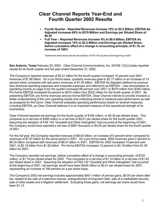 Clear Channel Reports Year-End and
                           Fourth Quarter 2002 Results
                        •   Fourth Quarter - Reported Revenues Increase 19% to $2.2 Billion, EBITDA As
                            Adjusted increases 68% to $579 Million and Earnings per Diluted Share of
                            $0.30
                        •   Full Year – Reported Revenues Increase 6% to $8.4 Billion, EBITDA As
                            Adjusted increases 14% to $2.2 Billion and Earnings per Diluted Share,
                            before cumulative effect of a change in accounting principle, of $1.18, an
                            increase of 188%

                            *Statements listed above assume the adoption of FAS 142 occurred at the beginning of 2001



San Antonio, Texas February 25, 2003…Clear Channel Communications, Inc. (NYSE: CCU) today reported
results for its fourth quarter and full year ended December 31, 2002.

The Company’s reported revenues of $2.21 billion for the fourth quarter increased 19 percent over 2001
revenues of $1.86 billion. On a pro forma basis, quarterly revenues grew to $2.17 billion or an increase of 13
percent when compared with last year’s revenues of $1.93 billion. EBITDA As Adjusted (defined as revenue
less divisional operating expenses and corporate expenses and referred to as EBITDA – see reconciliation to
operating income on page 4) for the quarter increased 68 percent over 2001, to $579 million from $345 million.
Pro forma EBITDA increased 63 percent to $574 million from $352 million for the fourth quarter of 2001. By
presenting EBITDA, pro forma revenues and pro forma EBITDA, Clear Channel intends to provide investors a
better understanding of the core operating results and underlying trends to measure past performance as well
as prospects for the future. Clear Channel evaluates operating performance based on several measures,
including EBITDA, as Clear Channel believes it is an important measure of the operational strength of its
businesses.

Clear Channel reported net earnings for the fourth quarter of $184 million, or $0.30 per diluted share. This
compares to a net loss of $366 million or a net loss of $0.61 per diluted share for the fourth quarter 2001.
Assuming the adoption of FAS 142 “Goodwill and Other Intangibles” had occurred at the beginning of 2001,
the Company would have reported a net loss of $691 thousand or $0.00 per diluted share for the fourth quarter
of 2001.

For the full year, the Company reported revenues of $8.42 billion, an increase of 6 percent when compared to
revenues of $7.97 billion for the same period in 2001. On a pro forma basis, 2002 revenues grew 2 percent to
$8.35 billion compared with revenues of $8.21 billion in 2001. EBITDA for 2002 increased 14 percent over
2001, to $2.19 billion from $1.92 billion. Pro forma EBITDA increased 12 percent to $2.18 billion from $1.95
billion for 2001.

The Company reported net earnings, before cumulative effect of a change in accounting principle, of $725
million, or $1.18 per diluted share for 2002. This compares to a net loss of $1.14 billion or a net loss of $1.93
per diluted share in 2001. Assuming the adoption of FAS 142 “Goodwill and Other Intangibles” had occurred
at the beginning of 2001, net earnings would have been $249 million or $0.41 per diluted share for 2001,
representing an increase of 188 percent on a per share basis.

The Company's 2002 net earnings includes approximately $49.1 million of pre-tax gains, $0.05 per share after
tax, related to the sale of a television license, extinguishment of long-term debt, sale of a marketable security,
sale of other assets and a litigation settlement. Excluding those gains, net earnings per share would have
been $1.13.




                                                                                                                        1
 