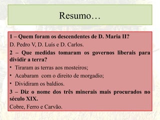 Resumo…
1 – Quem foram os descendentes de D. Maria II?
D. Pedro V, D. Luís e D. Carlos.
2 – Que medidas tomaram os governos liberais para
dividir a terra?
• Tiraram as terras aos mosteiros;
• Acabaram com o direito de morgadio;
• Dividiram os baldios.
3 – Diz o nome dos três minerais mais procurados no
século XIX.
Cobre, Ferro e Carvão.
 