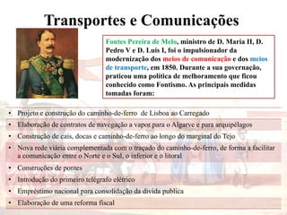 Transportes e Comunicações
Fontes Pereira de Melo, ministro de D. Maria II, D.
Pedro V e D. Luís I, foi o impulsionador da
modernização dos meios de comunicação e dos meios
de transporte, em 1850. Durante a sua governação,
praticou uma política de melhoramento que ficou
conhecido como Fontismo. As principais medidas
tomadas foram:
• Projeto e construção do caminho-de-ferro de Lisboa ao Carregado
• Elaboração de contratos de navegação a vapor para o Algarve e para arquipélagos
• Construção de cais, docas e caminho-de-ferro ao longo do marginal do Tejo
• Nova rede viária complementada com o traçado do caminho-de-ferro, de forma a facilitar
a comunicação entre o Norte e o Sul, o inferior e o litoral
• Construções de pontes
• Introdução do primeiro telégrafo elétrico
• Empréstimo nacional para consolidação da divida publica
• Elaboração de uma reforma fiscal
 