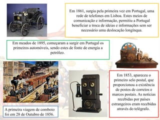 Em meados de 1895, começaram a surgir em Portugal os
primeiros automóveis, sendo estes de fonte de energia a
petróleo.
Em 1853, apareceu o
primeiro selo postal, que
proporcionou a existência
de postos de correios e
marcos postais. As notícias
recebidas por países
estrangeiros eram recebidas
através do telégrafo.
Em 1861, surgiu pela primeira vez em Portugal, uma
rede de telefones em Lisboa. Estes meios de
comunicação e informação, permitiu a Portugal
beneficiar a troca de ideias e informações sem ser
necessário uma deslocação longínqua.
A primeira viagem de comboio
foi em 28 de Outubro de 1856.
 