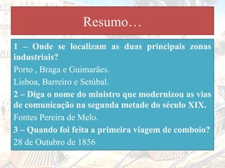Resumo…
1 – Onde se localizam as duas principais zonas
industriais?
Porto , Braga e Guimarães.
Lisboa, Barreiro e Setúbal.
2 – Diga o nome do ministro que modernizou as vias
de comunicação na segunda metade do século XIX.
Fontes Pereira de Melo.
3 – Quando foi feita a primeira viagem de comboio?
28 de Outubro de 1856
 