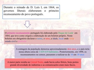 Durante o reinado de D. Luís I, em 1864, os
governos liberais elaboraram o primeiro
recenseamento do povo português.
O primeiro recenseamento português foi elaborado pelo Duque de Loulé, em
1864, que teve como origem a elaboração de um boletim próprio. Neste
boletim era obrigatório declarar o nome, o sexo, a idade, local onde vivia,
estado civil e profissão.
A contagem da população demorou aproximadamente dois anos, e o país teria
nessa altura cerca de 3 829 619 habitantes. Posteriormente, em 1890, os
recenseamentos ou censos, passaram a realizar-se de 10 em 10 anos.
A maior parte residia no Litoral Norte, onde havia solos férteis, bons portos
grande diversidade de indústrias e as comunicações eram mais fáceis.
 