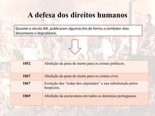 A defesa dos direitos humanos
Durante o século XIX, publicaram algumas leis de forma a combater atos
desumanos e degradáveis.
1852 Abolição da pena de morte para os crimes políticos.
1867 Abolição da pena de morte para os crimes civis.
1867 Extinção das “rodas dos enjeitados” e sua substituição pelos
hospícios.
1869 Abolição da escravatura em todos os domínios portugueses
 