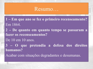 Resumo…
1 – Em que ano se fez o primeiro recenseamento?
Em 1864.
2 – De quanto em quanto tempo se passaram a
fazer os recenseamentos?
De 10 em 10 anos.
3 – O que pretendia a defesa dos direitos
humanos?
Acabar com situações degradantes e desumanas.
 