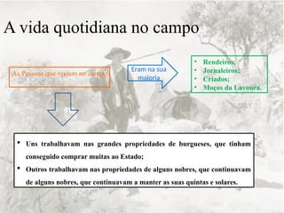 A vida quotidiana no campo
As Pessoas que viviam no campo
Eram na sua
maioria
• Rendeiros;
• Jornaleiros;
• Criados;
• Moços da Lavoura.
 Uns trabalhavam nas grandes propriedades de burgueses, que tinham
conseguido comprar muitas ao Estado;
 Outros trabalhavam nas propriedades de alguns nobres, que continuavam
de alguns nobres, que continuavam a manter as suas quintas e solares.
 