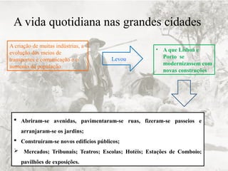 A vida quotidiana nas grandes cidades
A criação de muitas indústrias, a
evolução dos meios de
transportes e comunicação e o
aumento da população
Levou
• A que Lisboa e
Porto se
modernizassem com
novas construções
 Abriram-se avenidas, pavimentaram-se ruas, fizeram-se passeios e
arranjaram-se os jardins;
 Construíram-se novos edifícios públicos;
 Mercados; Tribunais; Teatros; Escolas; Hotéis; Estações de Comboio;
pavilhões de exposições.
 