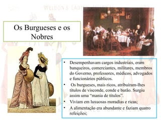 Os Burgueses e os
Nobres
• Desempenhavam cargos industriais, eram
banqueiros, comerciantes, militares, membros
do Governo, professores, médicos, advogados
e funcionários públicos.
• Os burgueses, mais ricos, atribuíram-lhes
títulos de visconde, conde e barão. Surgiu
assim uma “mania de títulos”.
• Viviam em luxuosas moradias e ricas;
• A alimentação era abundante e faziam quatro
refeições;
 
