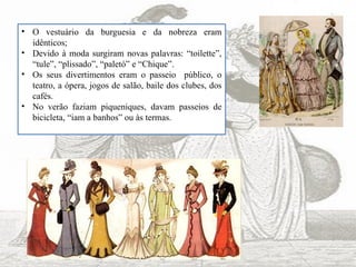 • O vestuário da burguesia e da nobreza eram
idênticos;
• Devido à moda surgiram novas palavras: “toilette”,
“tule”, “plissado”, “paletó” e “Chique”.
• Os seus divertimentos eram o passeio público, o
teatro, a ópera, jogos de salão, baile dos clubes, dos
cafés.
• No verão faziam piqueniques, davam passeios de
bicicleta, “iam a banhos” ou às termas.
 