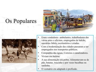 Os Populares
• Eram vendedores ambulantes, trabalhadores das
várias artes e oficinas, empregados de balcão,
operários fabris, escriturários e criadas.
• Com a modernização das cidades passaram a ser
empregados nos transportes públicos.
• Companhia das águas, Correios e canalizadores.
• Viviam em bairros.
• A sua alimentação era pobre. Alimentavam-se de
pão, batatas, toucinho e por vezes bacalhau ou
sardinha.
• O vestuário era adaptado à profissão.
 