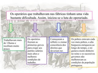 Os operários que trabalhavam nas fábricas tinham uma vida
bastante dificultada. Assim, iniciou-se a luta do operariado.
Trabalhavam mais
de 12horas e
recebiam muito
pouco.
Os operários
fizeram as
primeiras greves
para exigir aos
patrões salários
mais altos e
melhores
condições de
trabalho.
Começaram a
refletir e a tomar
consciência dos
direitos que
deveriam ter.
Os pobres estavam cada
vez mais pobres, a alta
burguesia enriquecia ao
longo do tempo, o rei
gastava muito dinheiro
no reino e os sucessivos
governos não
melhoravam as
condições da população
portuguesa.
 