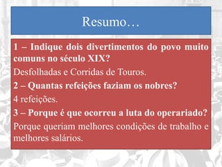 Resumo…
1 – Indique dois divertimentos do povo muito
comuns no século XIX?
Desfolhadas e Corridas de Touros.
2 – Quantas refeições faziam os nobres?
4 refeições.
3 – Porque é que ocorreu a luta do operariado?
Porque queriam melhores condições de trabalho e
melhores salários.
 