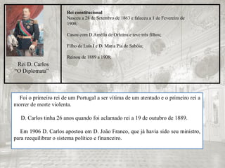 Rei constitucional
Nasceu a 28 de Setembro de 1863 e faleceu a 1 de Fevereiro de
1908;
Casou com D.Amélia de Orleáns e teve três filhos;
Filho de Luís I e D. Maria Pia de Sabóia;
Reinou de 1889 a 1908;
Rei D. Carlos
“O Diplomata”
Foi o primeiro rei de um Portugal a ser vítima de um atentado e o primeiro rei a
morrer de morte violenta.
D. Carlos tinha 26 anos quando foi aclamado rei a 19 de outubro de 1889.
Em 1906 D. Carlos apostou em D. João Franco, que já havia sido seu ministro,
para reequilibrar o sistema político e financeiro.
 