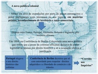 O mapa cor de rosa
A nova política colonial
África era alvo de expedições por parte de países estrangeiros e
pelos portugueses com interesses na sua riqueza em matérias
primas, reconhecimento de território e rotas comerciais.
Disputa entre França, Portugal, Alemanha, Holanda e Inglaterra pelo
território africano
Em 1884, na Conferência de Berlim é decretada uma nova política
que refere que a posse de colónias africanas deixava de poder
legitimar-se apenas por direito histórico e só a ocupação efetiva a
justificaria.
Portugal alegava
o seu direito
histórico das
colónias
Conferência de Berlim decretou que só
com autoridade para respeitar direitos
adquiridos e a liberdade do comércio e do
trânsito.
“Corrida
aos
Impérios”
 