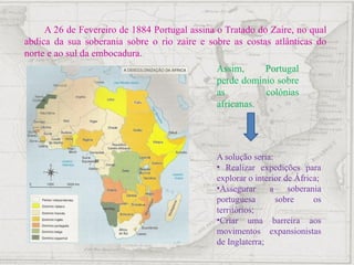 A 26 de Fevereiro de 1884 Portugal assina o Tratado do Zaire, no qual
abdica da sua soberania sobre o rio zaire e sobre as costas atlânticas do
norte e ao sul da embocadura.
Assim, Portugal
perde domínio sobre
as colónias
africanas.
A solução seria:
• Realizar expedições para
explorar o interior de África;
•Assegurar a soberania
portuguesa sobre os
territórios;
•Criar uma barreira aos
movimentos expansionistas
de Inglaterra;
 