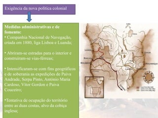 Exigência da nova política colonial
Medidas administrativas e de
fomento:
• Companhia Nacional de Navegação,
criada em 1880, liga Lisboa e Luanda;
• Abriram-se estradas para o interior e
construíram-se vias-férreas;
• Intensificaram-se com fins geográficos
e de soberania as expedições de Paiva
Andrade, Serpa Pinto, António Maria
Cardoso, Vítor Gordon e Paiva
Couceiro;
•Tentativa de ocupação do território
entre as duas costas, alvo da cobiça
inglesa;
 