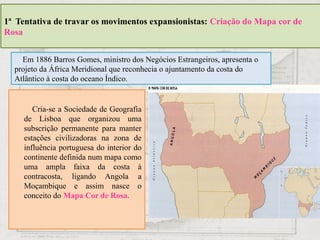 Cria-se a Sociedade de Geografia
de Lisboa que organizou uma
subscrição permanente para manter
estações civilizadoras na zona de
influência portuguesa do interior do
continente definida num mapa como
uma ampla faixa da costa à
contracosta, ligando Angola a
Moçambique e assim nasce o
conceito do Mapa Cor de Rosa.
1ª Tentativa de travar os movimentos expansionistas: Criação do Mapa cor de
Rosa
Em 1886 Barros Gomes, ministro dos Negócios Estrangeiros, apresenta o
projeto da África Meridional que reconhecia o ajuntamento da costa do
Atlântico à costa do oceano Índico.
 