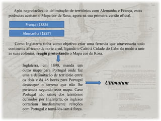 Após negociações de delimitação de territórios com Alemanha e França, estas
potências aceitam o Mapa cor de Rosa, agora na sua primeira versão oficial.
Alemanha (1887)
França (1886)
Como Inglaterra tinha como objetivo criar uma ferrovia que atravessaria todo
continente africano de norte a sul, ligando o Cairo à Cidade do Cabo de modo a unir
as suas colónias, reagiu protestando o Mapa cor de Rosa.
Inglaterra, em 1890, manda um
outro mapa para Portugal onde faz
uma a delimitação de território entre
os dois e dá 48 horas para Portugal
desocupar o terreno que não lhe
pertencia segundo esse mapa. Caso
Portugal não saísse dos territórios
definidos por Inglaterra, os ingleses
cortariam imediatamente relações
com Portugal e tomá-los-iam à força.
Ultimatum
 