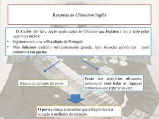 Resposta ao Ultimatum Inglês
D. Carlos não teve opção senão ceder ao Ultimato que Inglaterra havia feito pelas
seguintes razões:
• Inglaterra era uma velha aliada de Portugal;
• Não tínhamos exército suficientemente grande, nem situação económica para
entrarmos em guerra;
Descontentamento do povo;
Perda dos territórios africanos,
juntamente com todas as riquezas
territoriais que representavam.
O povo começa a acreditar que a República é a
solução à melhoria da situação.
 