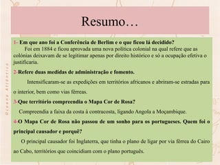 Resumo…
1- Em que ano foi a Conferência de Berlim e o que ficou lá decidido?
Foi em 1884 e ficou aprovada uma nova política colonial na qual refere que as
colónias deixavam de se legitimar apenas por direito histórico e só a ocupação efetiva o
justificaria.
2-Refere duas medidas de administração e fomento.
Intensificaram-se as expedições em territórios africanos e abriram-se estradas para
o interior, bem como vias férreas.
3-Que território compreendia o Mapa Cor de Rosa?
Compreendia a faixa da costa à contracosta, ligando Angola a Moçambique.
4-O Mapa Cor de Rosa não passou de um sonho para os portugueses. Quem foi o
principal causador e porquê?
O principal causador foi Inglaterra, que tinha o plano de ligar por via férrea do Cairo
ao Cabo, territórios que coincidiam com o plano português.
 