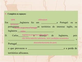 5 - Completa os espaços:
Em _________,Inglaterra fez um _______________a Portugal: ou os
portugueses ________________os territórios do interesse inglês, ou
Inglaterra ___________________________________.
D. Carlos__________ à ameaça de Inglaterra, pois
_________________________________________________________________ e
Portugal__________________________________________________________,
o que provocou o ___________________________________e a perda de
territórios africanos.
Ultimatum
1890
deixavam
declarava guerra a Portugal
cedeu
Inglaterra era uma velha aliada
não tinha exército suficiente, nem condições económica
descontentamento do povo
 