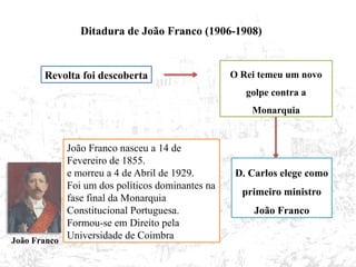 Ditadura de João Franco (1906-1908)
Revolta foi descoberta O Rei temeu um novo
golpe contra a
Monarquia
D. Carlos elege como
primeiro ministro
João Franco
João Franco nasceu a 14 de
Fevereiro de 1855.
e morreu a 4 de Abril de 1929.
Foi um dos políticos dominantes na
fase final da Monarquia
Constitucional Portuguesa.
Formou-se em Direito pela
Universidade de Coimbra
João Franco
 