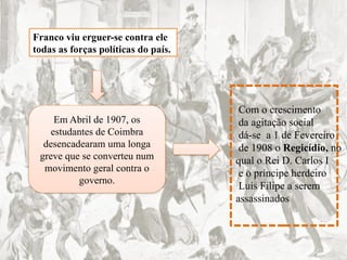 Franco viu erguer-se contra ele
todas as forças políticas do país.
Em Abril de 1907, os
estudantes de Coimbra
desencadearam uma longa
greve que se converteu num
movimento geral contra o
governo.
Com o crescimento
da agitação social
dá-se a 1 de Fevereiro
de 1908 o Regicídio, no
qual o Rei D. Carlos I
e o príncipe herdeiro
Luís Filipe a serem
assassinados
 