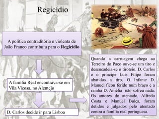Regicídio
A política contraditória e violenta de
João Franco contribuiu para o Regicídio
A família Real encontrava-se em
Vila Viçosa, no Alentejo
D. Carlos decide ir para Lisboa
Quando a carruagem chega ao
Terreiro do Paço ouve-se um tiro e
desencadeia-se o tiroteio. D. Carlos
e o príncipe Luís Filipe foram
abatidos a tiro. O Infante D.
Manuel ficou ferido num braço e a
rainha D. Amélia não sofreu nada.
Os autores do atentado, Alfredo
Costa e Manuel Buíça, foram
detidos e julgados pelo atentado
contra a família real portuguesa.
 