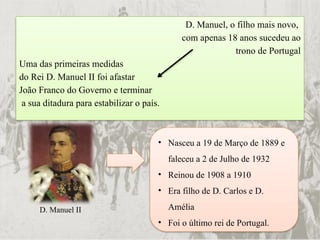 D. Manuel, o filho mais novo,
com apenas 18 anos sucedeu ao
trono de Portugal
Uma das primeiras medidas
do Rei D. Manuel II foi afastar
João Franco do Governo e terminar
a sua ditadura para estabilizar o país.
D. Manuel II
• Nasceu a 19 de Março de 1889 e
faleceu a 2 de Julho de 1932
• Reinou de 1908 a 1910
• Era filho de D. Carlos e D.
Amélia
• Foi o último rei de Portugal.
 
