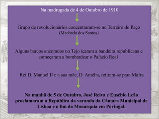 Na madrugada de 4 de Outubro de 1910
Grupo de revolucionários concentraram-se no Terreiro do Paço
(Machado dos Santos)
Alguns barcos ancorados no Tejo içaram a bandeira republicana e
começaram a bombardear o Palácio Real
Rei D. Manuel II e a sua mãe, D. Amélia, retiram-se para Mafra
Na manhã de 5 de Outubro, José Relva e Eusébio Leão
proclamaram a República da varanda da Câmara Municipal de
Lisboa e o fim da Monarquia em Portugal.
 