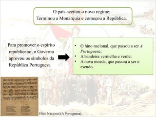 O país aceitou o novo regime;
Terminou a Monarquia e começou a República.
Para promover o espírito
republicano, o Governo
aprovou os símbolos da
República Portuguesa
• O hino nacional, que passou a ser A
Portuguesa;
• A bandeira vermelha e verde;
• A nova moeda, que passou a ser o
escudo.
Hino Nacional (A Portuguesa)
 