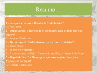 Resumo…
1 - Em que ano deu-se a Revolta de 31 de Janeiro?
R.: Ano: 1891
2 – Organizaram a Revolta de 31 de Janeiro para acabar com que
regime?
R.: Regime Monárquico
3 – Quem é que D. Carlos chamou para primeiro ministro?
R.: João Franco
4 – O que é o Regicídio?
R.: É o assassinato do Rei D. Carlos e do seu filho, o Infante Luís Filipe
5 – Depois de “cair” a Monarquia, que novo regime começou a
Vigorar em Portugal?
R.: Regime Republicano
 