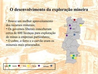 O desenvolvimento da exploração mineira
São
Domingos
Aljustrel
Buarcos
Panasqueira
Pejão
São Pedro
da Cova
Borralha
Moncorvo
Cobre Estanho Ferro Carvão Volfrâmio
• Houve um melhor aproveitamento
dos recursos minerais;
• Os governos liberais conceberam
cerca de 600 licenças para exploração
de minas a empresas particulares;
• O cobre, o ferro e o carvão eram os
minerais mais procurados.
 