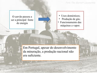O carvão passou a
ser a principal fonte
de energia
• Usos domésticos;
• Produção de gás;
• Funcionamento das
máquinas a vapor.
Em Portugal, apesar do desenvolvimento
da mineração, a produção nacional não
era suficiente.
 