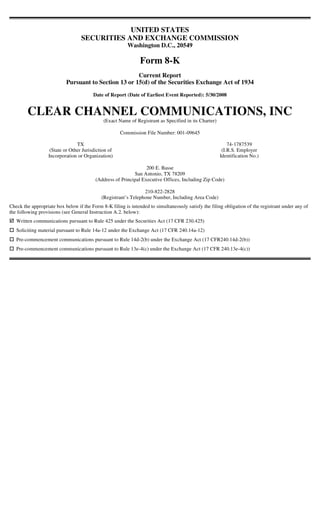 UNITED STATES
                                  SECURITIES AND EXCHANGE COMMISSION
                                                         Washington D.C., 20549

                                                               Form 8-K
                                                      Current Report
                           Pursuant to Section 13 or 15(d) of the Securities Exchange Act of 1934
                                        Date of Report (Date of Earliest Event Reported): 5/30/2008


        CLEAR CHANNEL COMMUNICATIONS, INC
                                             (Exact Name of Registrant as Specified in its Charter)

                                                     Commission File Number: 001-09645

                                TX                                                                        74-1787539
                   (State or Other Jurisdiction of                                                     (I.R.S. Employer
                  Incorporation or Organization)                                                      Identification No.)

                                                                 200 E. Basse
                                                           San Antonio, TX 78209
                                         (Address of Principal Executive Offices, Including Zip Code)

                                                                210-822-2828
                                            (Registrant’s Telephone Number, Including Area Code)
Check the appropriate box below if the Form 8-K filing is intended to simultaneously satisfy the filing obligation of the registrant under any of
the following provisions (see General Instruction A.2. below):
   Written communications pursuant to Rule 425 under the Securities Act (17 CFR 230.425)
   Soliciting material pursuant to Rule 14a-12 under the Exchange Act (17 CFR 240.14a-12)
   Pre-commencement communications pursuant to Rule 14d-2(b) under the Exchange Act (17 CFR240.14d-2(b))
   Pre-commencement communications pursuant to Rule 13e-4(c) under the Exchange Act (17 CFR 240.13e-4(c))
 